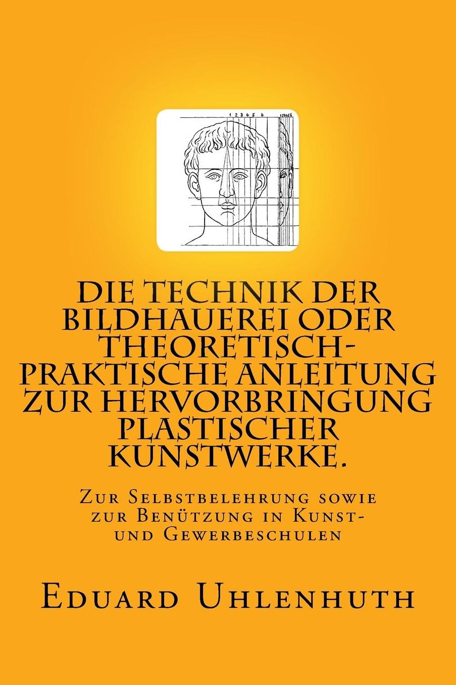 Die Technik der Bildhauerei oder Theoretisch-praktische Anleitung zur Hervorbringung plastischer Kunstwerke.: Zur Selbstbelehrung sowie zur Benutzung in Kunst- und Gewerbeschulen