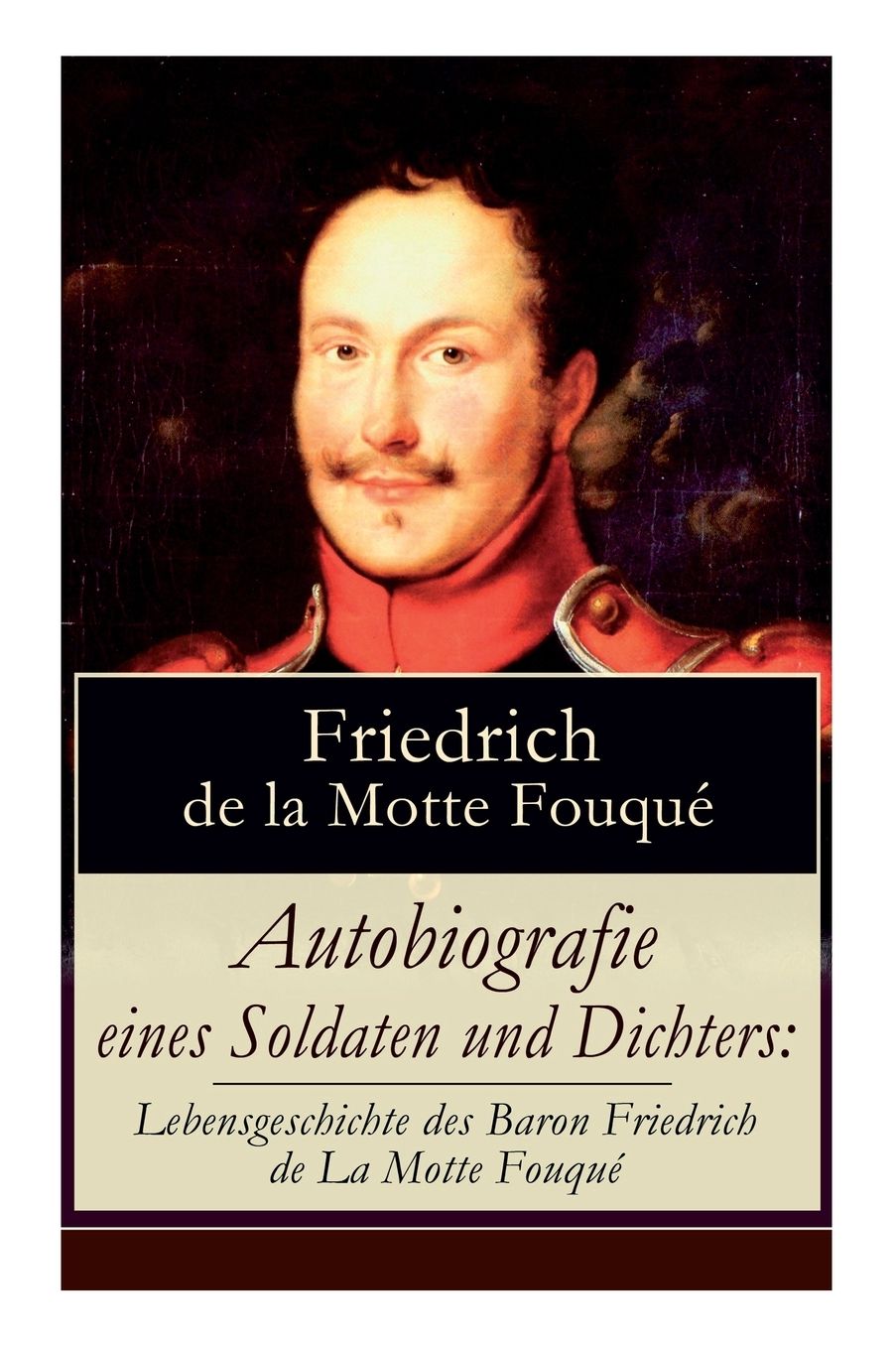 Autobiografie Eines Soldaten Und Dichters: Lebensgeschichte Des Baron Friedrich de la Motte Fouquï¿½: Die Memoiren Von Einem Der Ersten Deutschen Dichter Der Romantik Und Der Rittmeister Der Preuï¿½ischen Armee Im Befreiungskriege