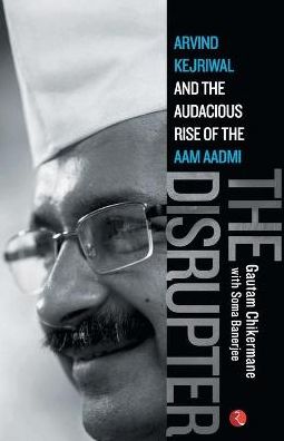 THE DISRUPTER: Arvind Kejriwal and the Audacious Rise of the Aam Aadmi