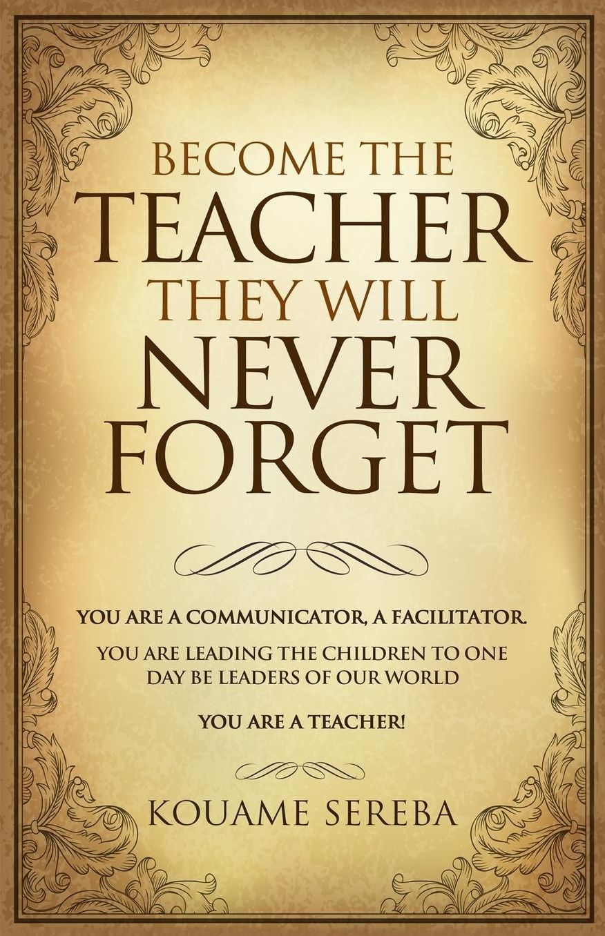 Become The Teacher They Will Never Forget: You Are a Communicator and Facilitator; You Who Are Leading the Children, That Will One Day, Become Leaders Of Our World. You Are a Teacher!