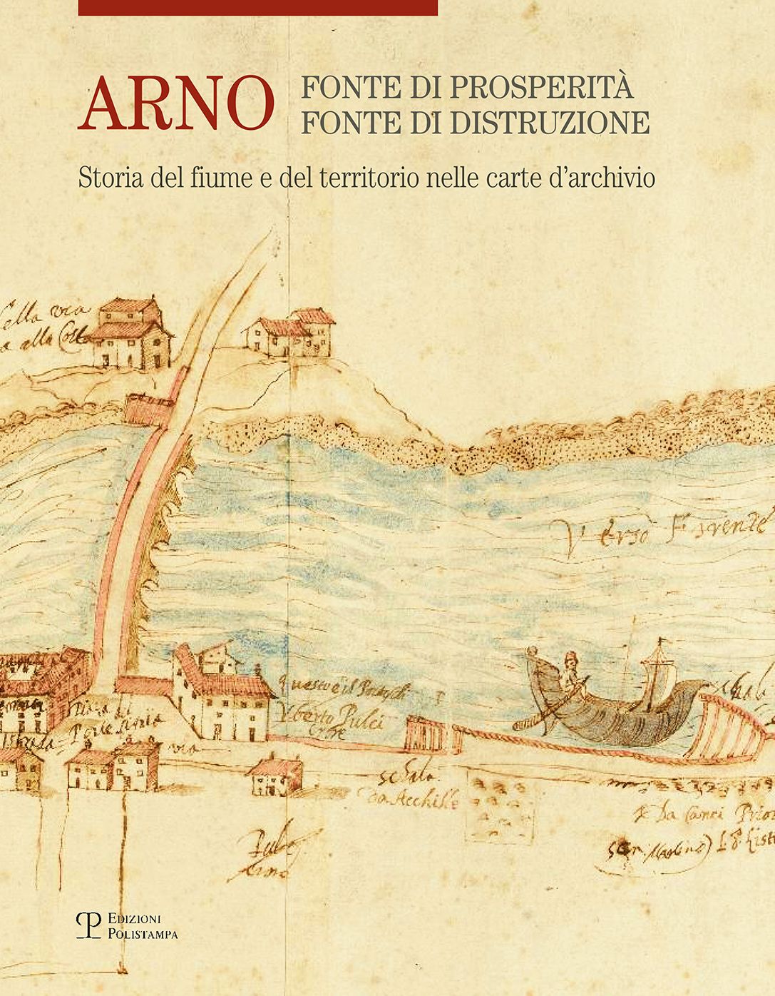 Arno: fonte di prosperita, fonte di distruzione: Storia del fiume e del territorio nelle carte d'archivio
