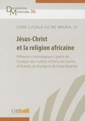 Jesus-Christ et la religion africaine: reflexion christologique a partir de l'analyse des mythes d'Osiris, de Gueno, d'Obatala, de Kiranga et de Nzala Mpanda