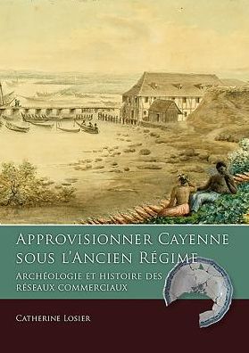 Approvisionner Cayenne Sous l'Ancien Rï¿½gime: Archï¿½ologie Et Histoire Des Rï¿½seaux Commerciaux