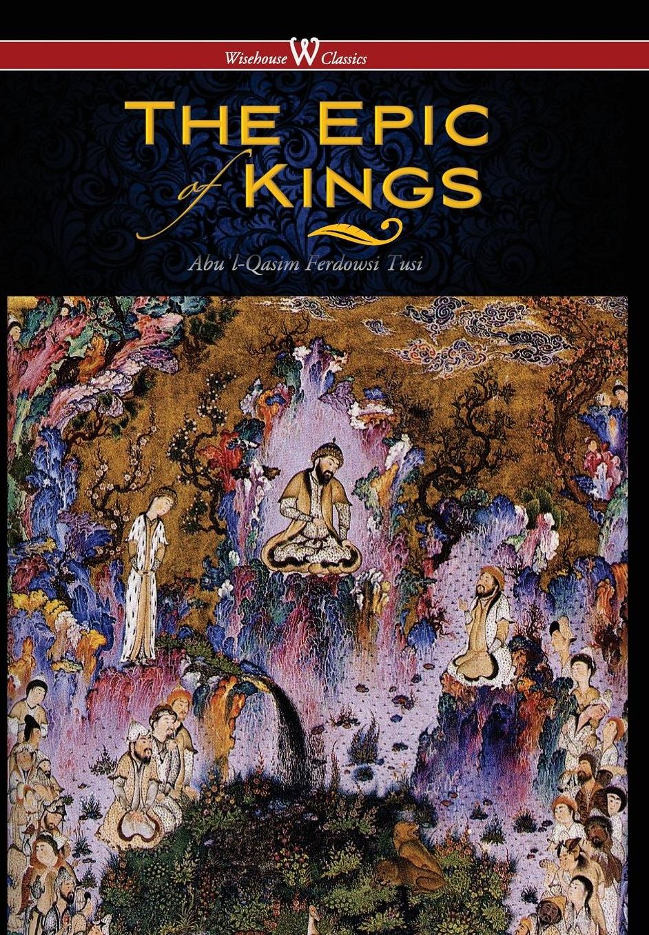 Epic of Kings- Hero Tales of Ancient Persia (Wisehouse Classics - The Authoritative Edition)