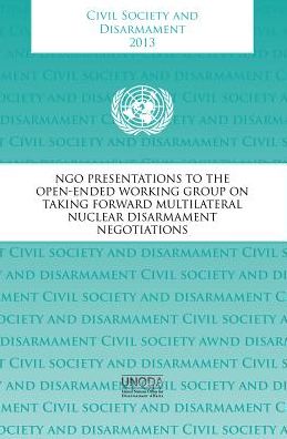 Civil Society And Disarmament 2013: NGO Presentations To The Open-Ended Working Group On Taking Forward Multilateral Nuclear Disarmament Negotiations