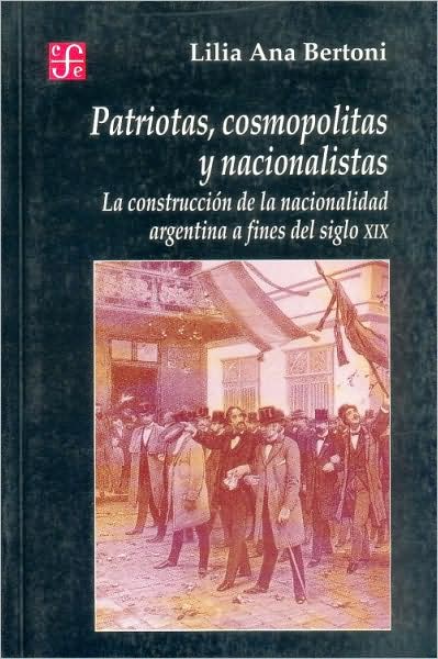 Patriotas, Cosmopolitas y Nacionalistas: :La Construcción de la Nacionalidad Argentina a Fines del Siglo