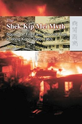 The Shek Kip Mei Myth: Squatters, Fires, and Colonial Rule in Hong Kong, 1950-1963