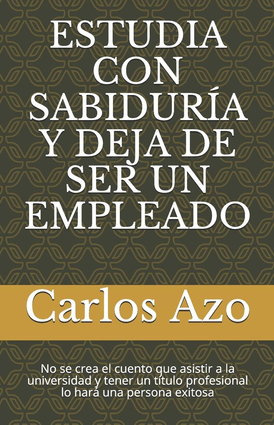 Estudia Con Sabidurï¿½a Y Deja de Ser Un Empleado: No Se Crea El Cuento Que Asistir a la Universidad Y Tener Un Tï¿½tulo Profesional Lo Harï¿½ Una Persona Exitosa