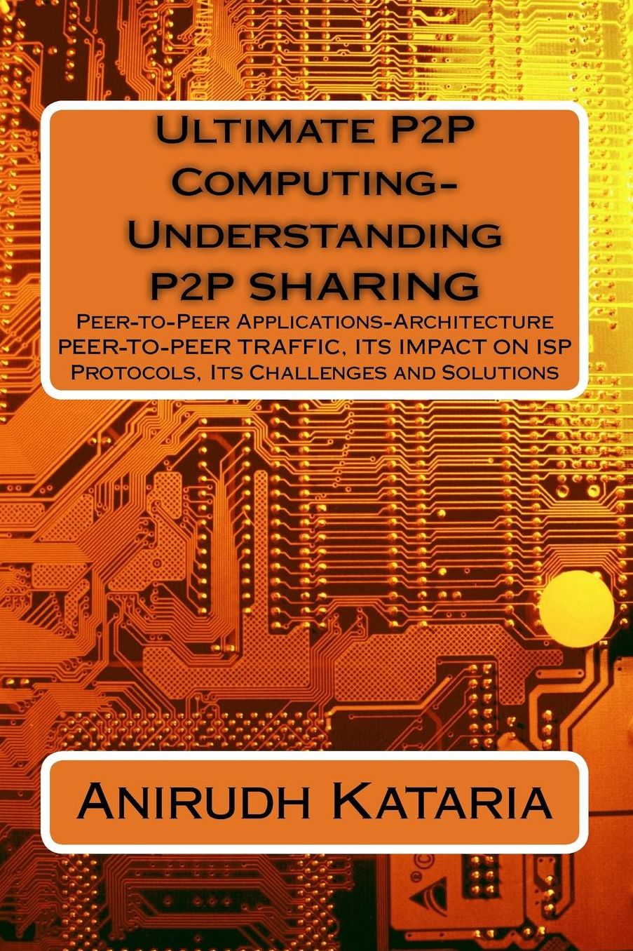 Ultimate P2P Computing-Understanding P2P SHARING, Peer-to-Peer Applications-Architecture PEER-TO-PEER TRAFFIC, ITS IMPACT ON ISP Protocols Its Challenges and Solutions: (Anirudh Kataria & Associates Computational Science) Published By Blackryders LLC Manh